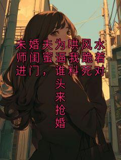 未婚夫为哄风水师闺蜜逼我跪着进门，谁料死对头来抢婚